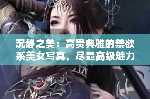 沉靜之美：高貴典雅的禁欲系美女寫真，盡顯高級魅力