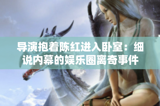 導(dǎo)演抱著陳紅進(jìn)入臥室：細(xì)說內(nèi)幕的娛樂圈離奇事件