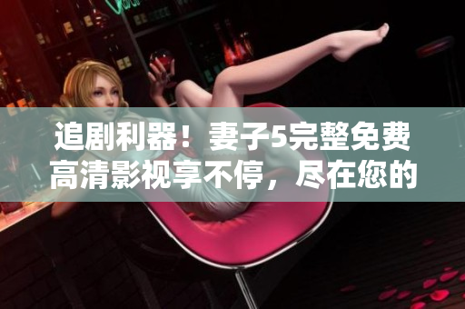 追劇利器！妻子5完整免費高清影視享不停，盡在您的電視屏幕上