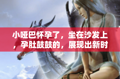 小啞巴懷孕了，坐在沙發(fā)上，孕肚鼓鼓的，展現(xiàn)出新時(shí)代的家庭美好愿景