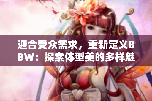 迎合受眾需求，重新定義BBW：探索體型美的多樣魅力