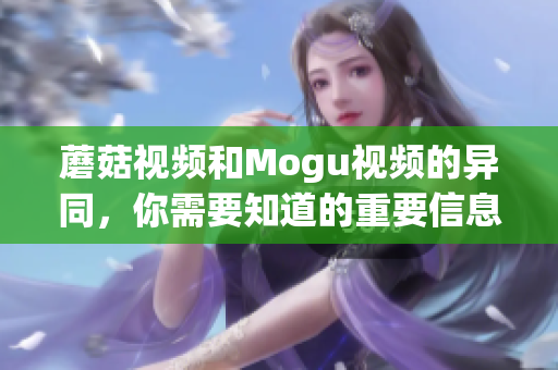 蘑菇視頻和Mogu視頻的異同，你需要知道的重要信息