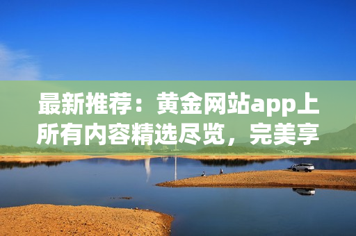 最新推薦：黃金網(wǎng)站app上所有內(nèi)容精選盡覽，完美享受數(shù)碼黃金影音！