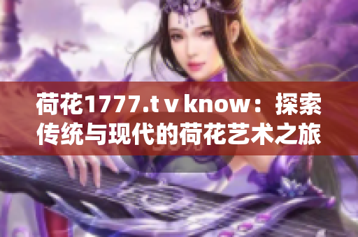 荷花1777.tⅴknow：探索傳統(tǒng)與現(xiàn)代的荷花藝術(shù)之旅