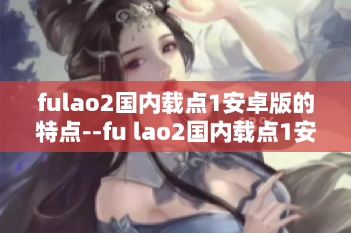 fulao2國內(nèi)載點1安卓版的特點--fu lao2國內(nèi)載點1安卓版特色介紹