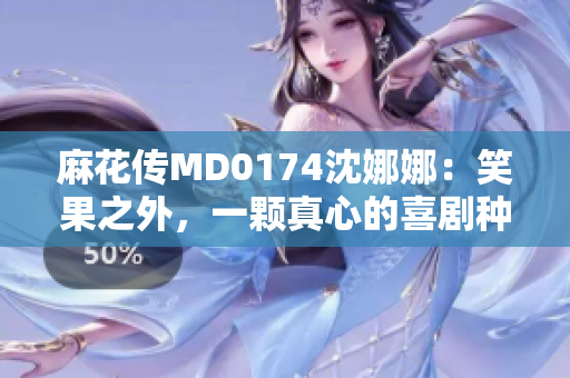 麻花傳MD0174沈娜娜：笑果之外，一顆真心的喜劇種子萌芽