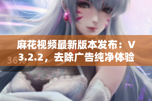 麻花視頻最新版本發(fā)布：V3.2.2，去除廣告純凈體驗(yàn)。