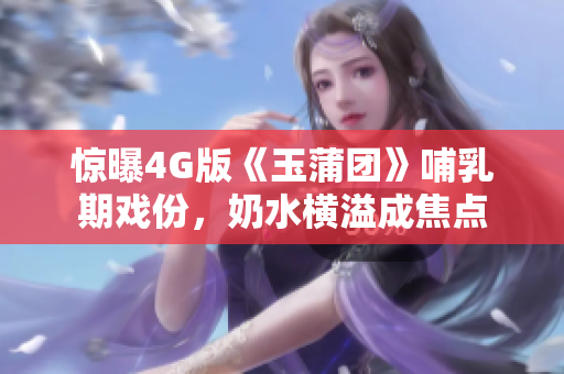 驚曝4G版《玉蒲團》哺乳期戲份，奶水橫溢成焦點