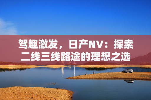 駕趣激發(fā)，日產(chǎn)NV：探索二線三線路途的理想之選