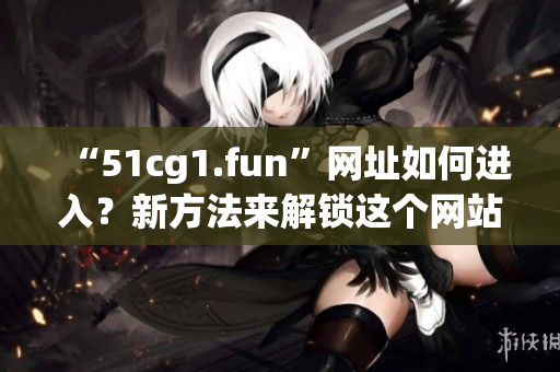 “51cg1.fun”網(wǎng)址如何進(jìn)入？新方法來解鎖這個(gè)網(wǎng)站