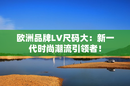 歐洲品牌LV尺碼大：新一代時尚潮流引領(lǐng)者！