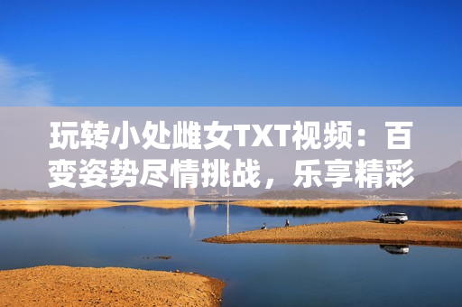 玩轉(zhuǎn)小處雌女TXT視頻：百變姿勢盡情挑戰(zhàn)，樂享精彩刺激！