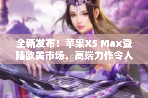 全新發(fā)布！蘋果XS Max登陸歐美市場(chǎng)，高端力作令人期待