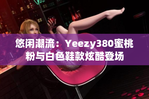 悠閑潮流：Yeezy380蜜桃粉與白色鞋款炫酷登場(chǎng)