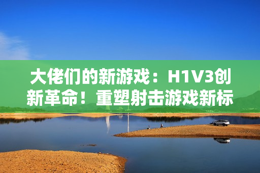 大佬們的新游戲：H1V3創(chuàng)新革命！重塑射擊游戲新標(biāo)桿，全新玩法引領(lǐng)熱潮