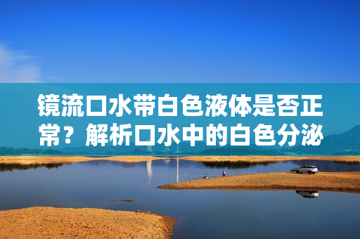 鏡流口水帶白色液體是否正常？解析口水中的白色分泌物