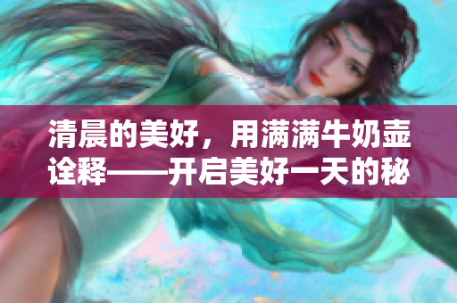 清晨的美好，用滿滿牛奶壺詮釋——開啟美好一天的秘訣