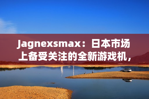 Jagnexsmax：日本市場(chǎng)上備受關(guān)注的全新游戲機(jī)，吸引著年輕玩家的熱情