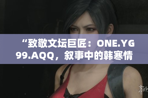 “致敬文壇巨匠：ONE.YG99.AQQ，敘事中的韓寒情懷”