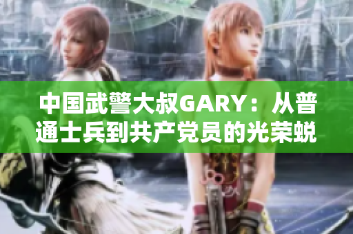 中國武警大叔GARY：從普通士兵到共產(chǎn)黨員的光榮蛻變