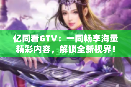 億同看GTV：一同暢享海量精彩內(nèi)容，解鎖全新視界！