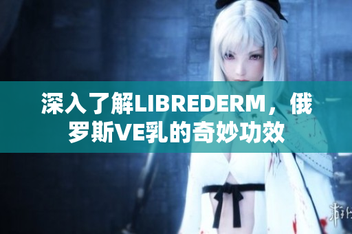 深入了解LIBREDERM，俄羅斯VE乳的奇妙功效