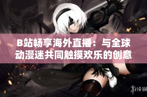B站暢享海外直播：與全球動漫迷共同觸摸歡樂的創(chuàng)意生活