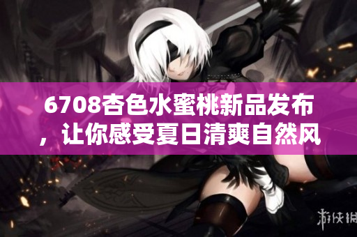 6708杏色水蜜桃新品發(fā)布，讓你感受夏日清爽自然風(fēng)！