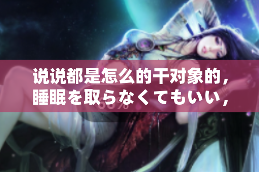 說說都是怎么的干對象的，睡眠を取らなくてもいい，睡覺抓著小雞一晚上會怎樣，睡過年紀(jì)最大的多少歲六十多，水潤緊致銷魂低吟古代，水潤緊致銷魂低吟845
