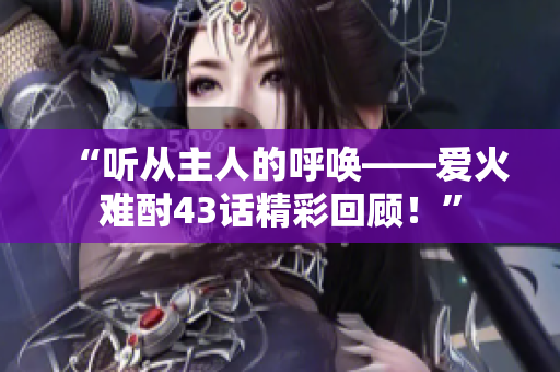 “聽從主人的呼喚——愛火難酎43話精彩回顧！”