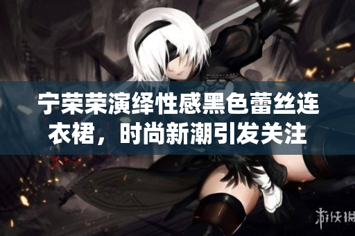 寧榮榮演繹性感黑色蕾絲連衣裙，時(shí)尚新潮引發(fā)關(guān)注
