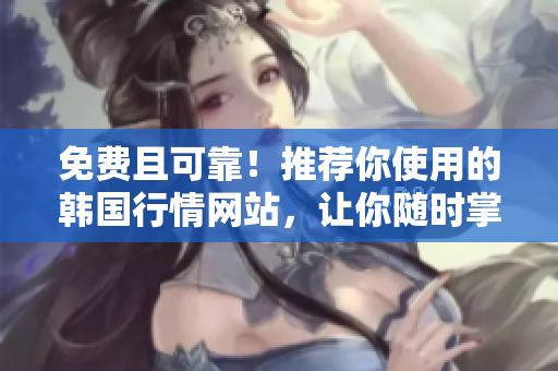 免費(fèi)且可靠！推薦你使用的韓國行情網(wǎng)站，讓你隨時(shí)掌握市場(chǎng)動(dòng)態(tài)