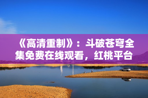 《高清重制》：斗破蒼穹全集免費(fèi)在線觀看，紅桃平臺提供高品質(zhì)影視資源