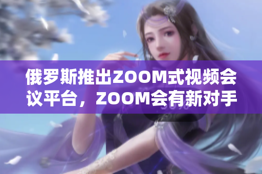 俄羅斯推出ZOOM式視頻會(huì)議平臺(tái)，ZOOM會(huì)有新對(duì)手
