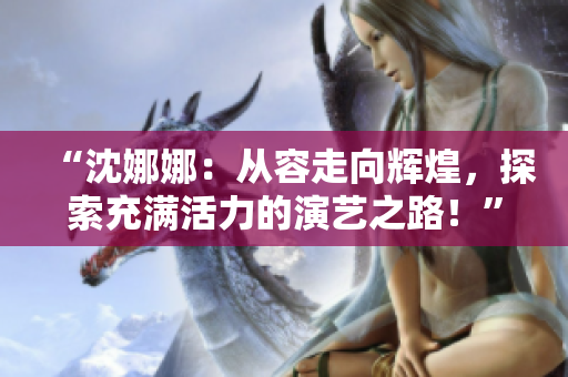 “沈娜娜：從容走向輝煌，探索充滿活力的演藝之路！”