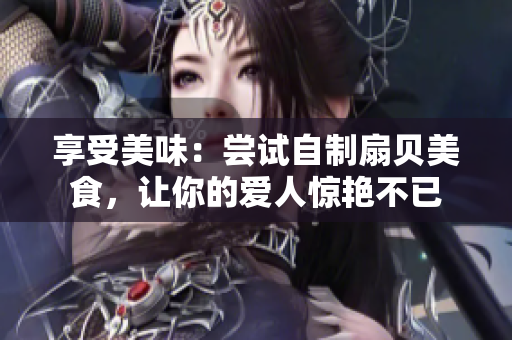 享受美味：嘗試自制扇貝美食，讓你的愛人驚艷不已