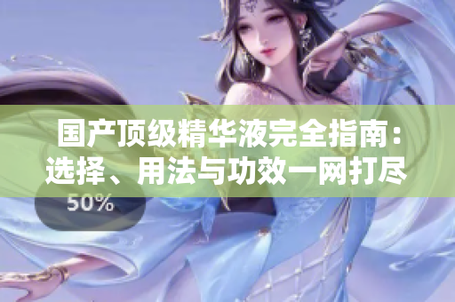 國產(chǎn)頂級精華液完全指南：選擇、用法與功效一網(wǎng)打盡