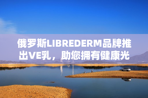 俄羅斯LIBREDERM品牌推出VE乳，助您擁有健康光滑肌膚