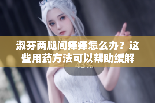 淑芬兩腿間癢癢怎么辦？這些用藥方法可以幫助緩解