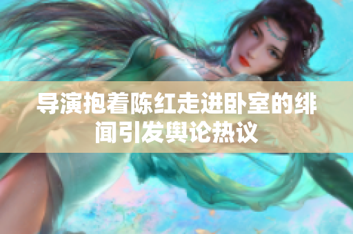 導(dǎo)演抱著陳紅走進(jìn)臥室的緋聞引發(fā)輿論熱議
