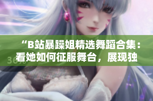 “B站暴躁姐精選舞蹈合集：看她如何征服舞臺，展現(xiàn)獨特舞蹈風采！”
