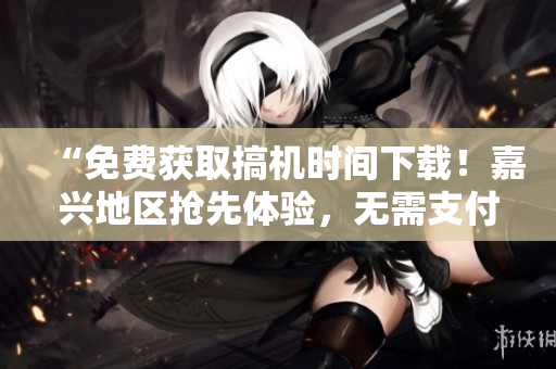 “免費(fèi)獲取搞機(jī)時(shí)間下載！嘉興地區(qū)搶先體驗(yàn)，無(wú)需支付任何費(fèi)用！”