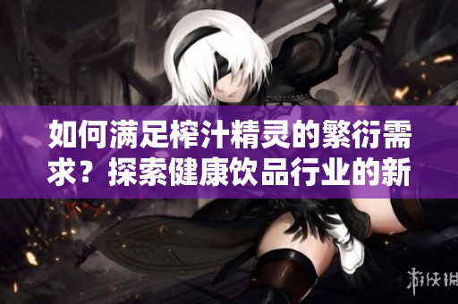 如何滿足榨汁精靈的繁衍需求？探索健康飲品行業(yè)的新趨勢(shì)