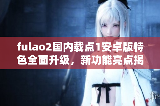 fulao2國內(nèi)載點1安卓版特色全面升級，新功能亮點揭秘