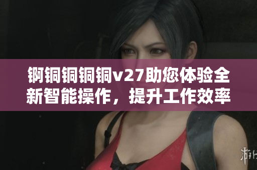 錒銅銅銅銅v27助您體驗(yàn)全新智能操作，提升工作效率