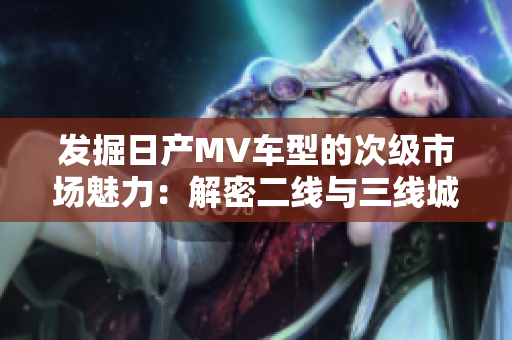 發(fā)掘日產(chǎn)MV車型的次級市場魅力：解密二線與三線城市的消費(fèi)趨勢