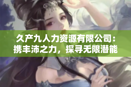 久產(chǎn)九人力資源有限公司：攜豐沛之力，探尋無限潛能