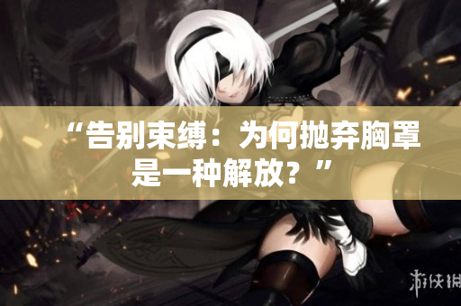 “告別束縛：為何拋棄胸罩是一種解放？”