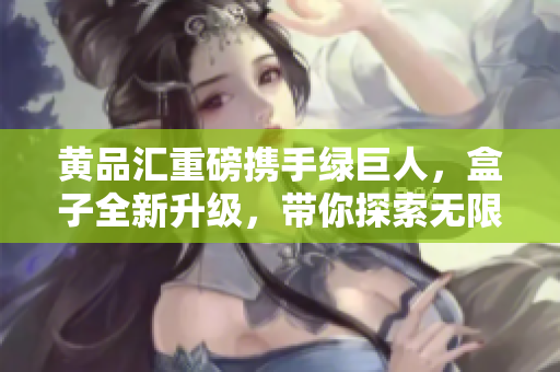 黃品匯重磅攜手綠巨人，盒子全新升級，帶你探索無限可能
