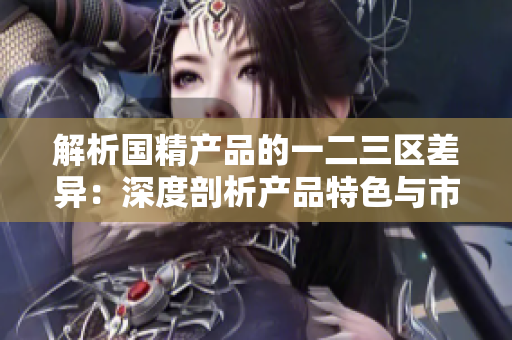 解析國(guó)精產(chǎn)品的一二三區(qū)差異：深度剖析產(chǎn)品特色與市場(chǎng)定位